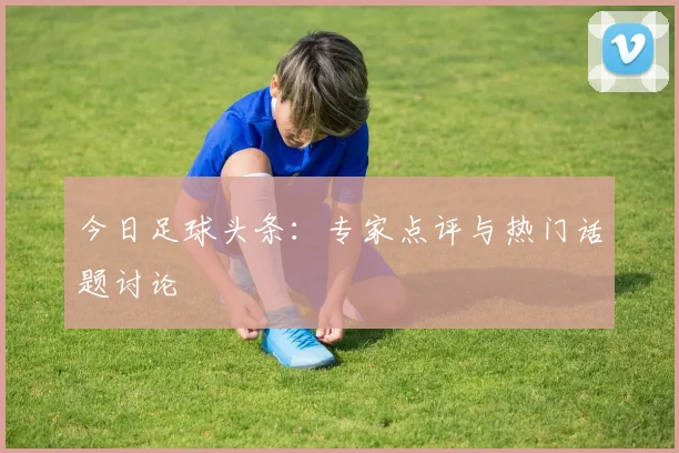 今日足球头条:专家点评与热门话题讨论