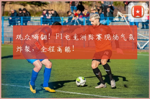 观众嗨翻！F1电竞洲际赛现场气氛炸裂，全程高能！