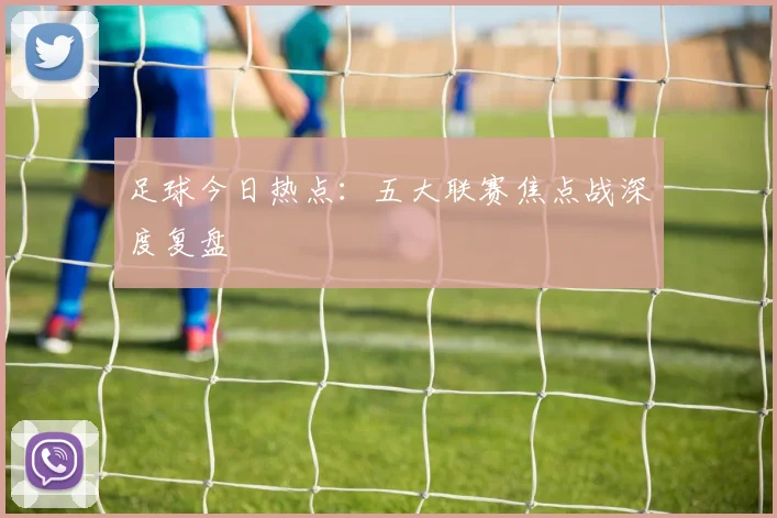足球今日热点：五大联赛焦点战深度复盘