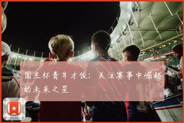 国王杯青年才俊：关注赛事中崛起的未来之星