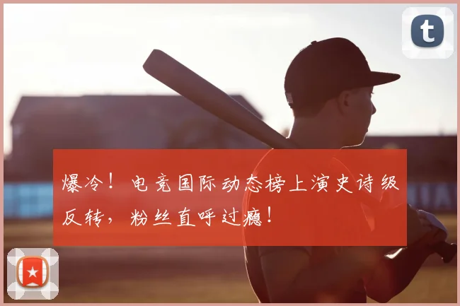 爆冷!电竞国际动态榜上演史诗级反转,粉丝直呼过瘾!