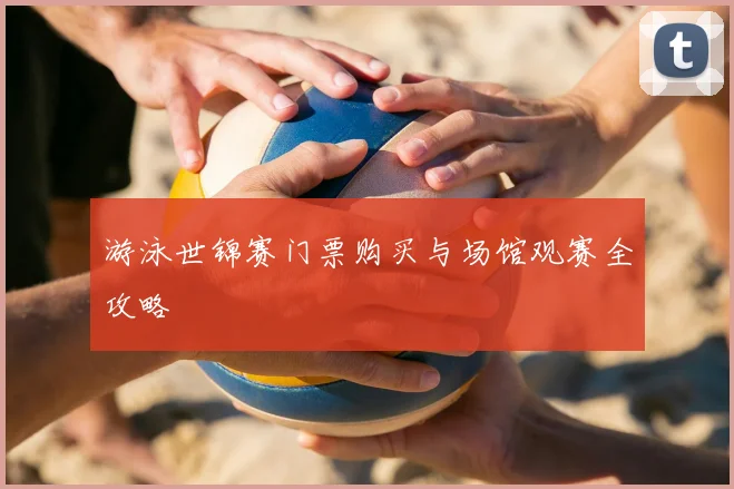 游泳世锦赛门票购买与场馆观赛全攻略