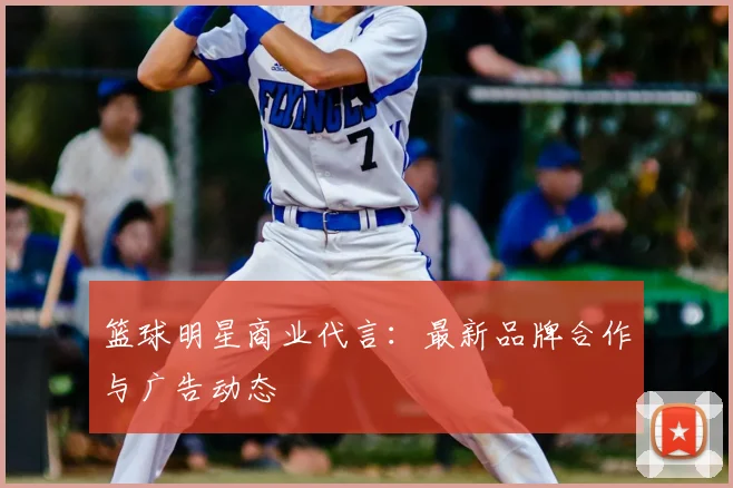篮球明星商业代言：最新品牌合作与广告动态
