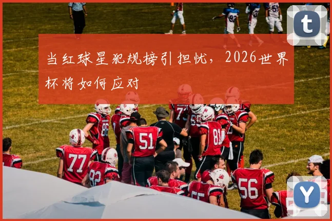 当红球星犯规榜引担忧，2026世界杯将如何应对