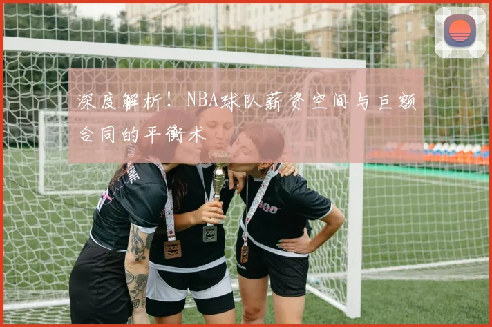 深度解析！NBA球队薪资空间与巨额合同的平衡术