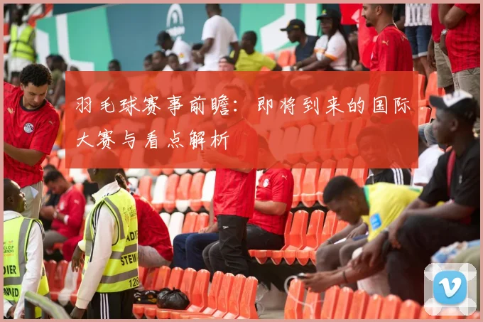 羽毛球赛事前瞻：即将到来的国际大赛与看点解析