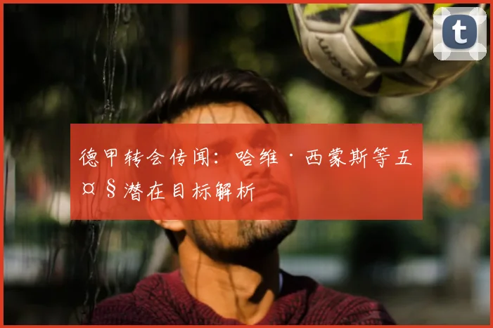 德甲转会传闻：哈维·西蒙斯等五大潜在目标解析