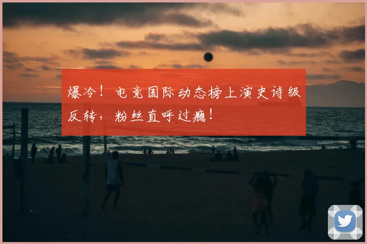 爆冷！电竞国际动态榜上演史诗级反转，粉丝直呼过瘾！