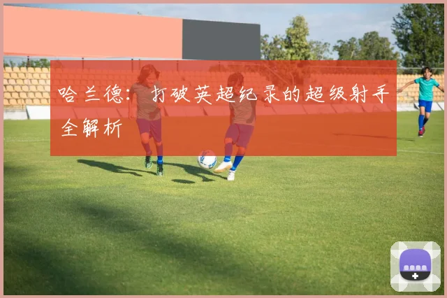 哈兰德:打破英超纪录的超级射手全解析