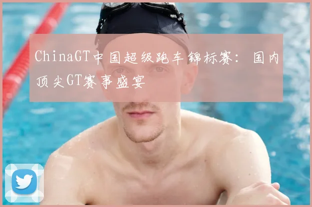 ChinaGT中国超级跑车锦标赛：国内顶尖GT赛事盛宴