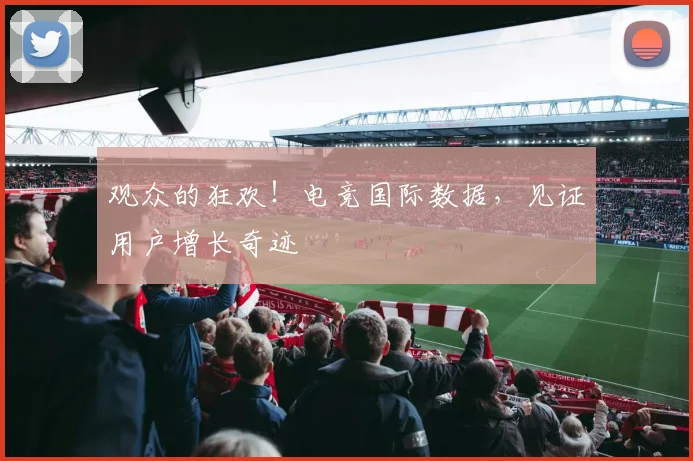 观众的狂欢！电竞国际数据，见证用户增长奇迹