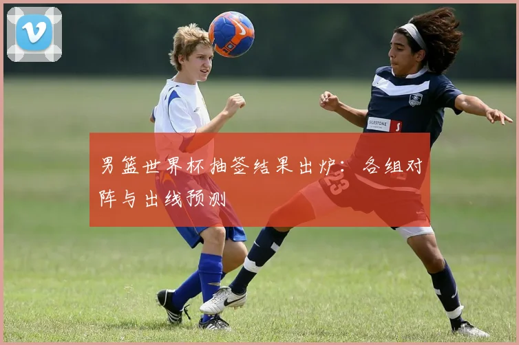 男篮世界杯抽签结果出炉：各组对阵与出线预测