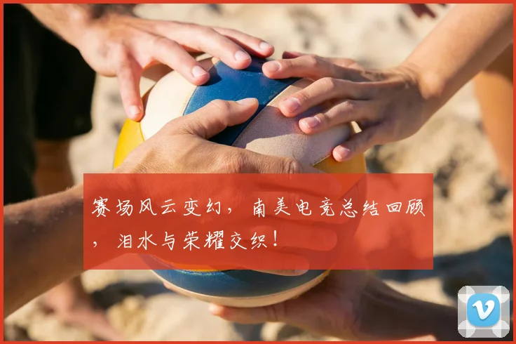 赛场风云变幻，南美电竞总结回顾，泪水与荣耀交织！