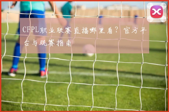 CFPL职业联赛直播哪里看?官方平台与观赛指南