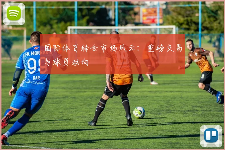国际体育转会市场风云：重磅交易与球员动向