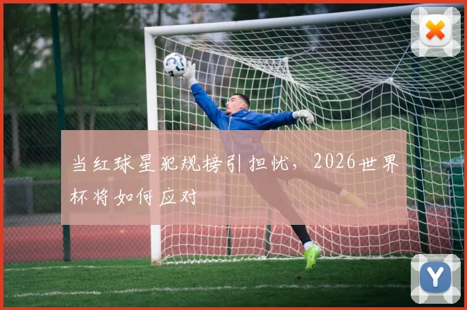 当红球星犯规榜引担忧，2026世界杯将如何应对