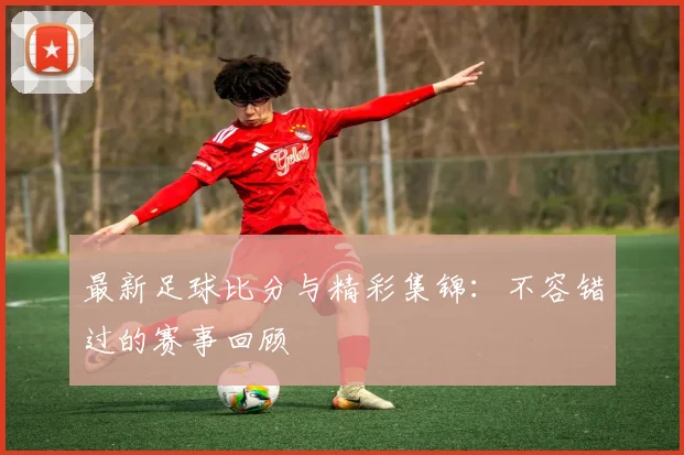 最新足球比分与精彩集锦:不容错过的赛事回顾