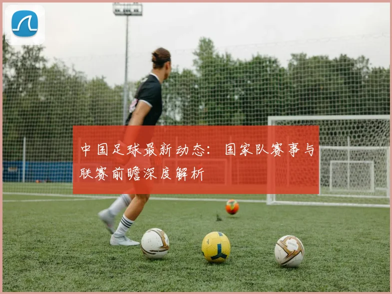 中国足球最新动态：国家队赛事与联赛前瞻深度解析
