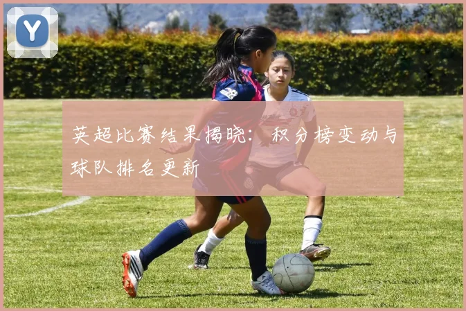 英超比赛结果揭晓：积分榜变动与球队排名更新