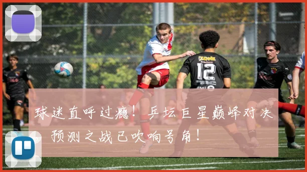 球迷直呼过瘾！乒坛巨星巅峰对决，预测之战已吹响号角！