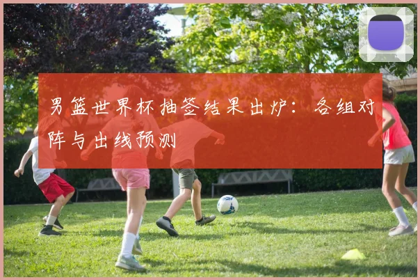 男篮世界杯抽签结果出炉:各组对阵与出线预测
