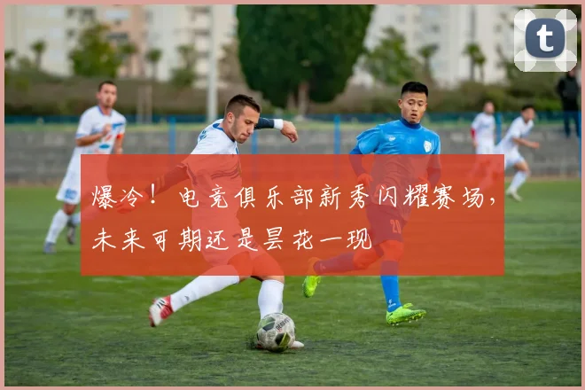 爆冷！电竞俱乐部新秀闪耀赛场，未来可期还是昙花一现