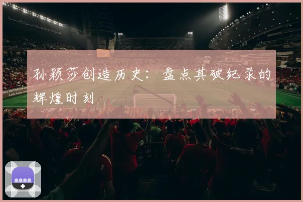 孙颖莎创造历史:盘点其破纪录的辉煌时刻