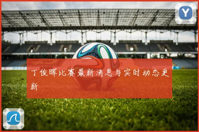 丁俊晖比赛最新消息与实时动态更新
