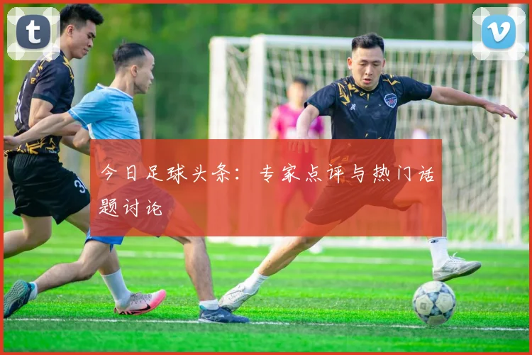 今日足球头条:专家点评与热门话题讨论