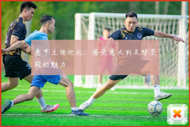 意甲主场巡礼：感受意大利足球圣殿的魅力