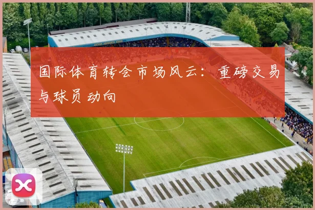国际体育转会市场风云：重磅交易与球员动向