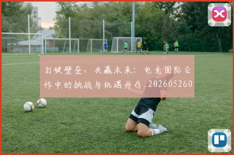 打破壁垒，共赢未来：电竞国际合作中的挑战与机遇并存_20260526085024