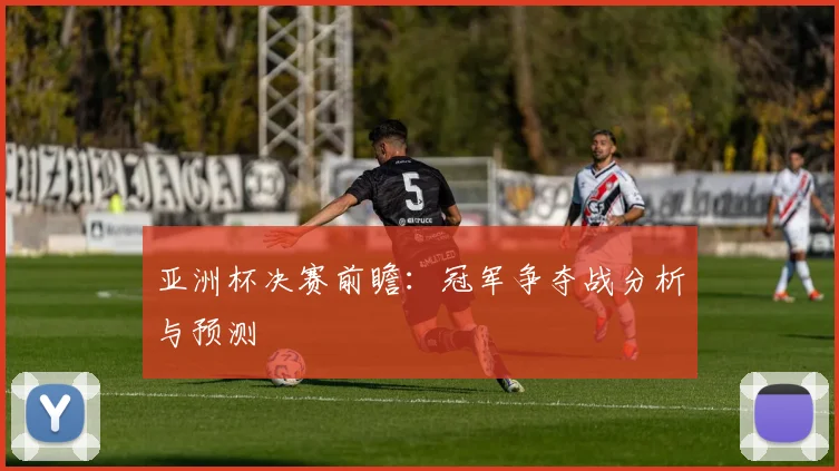亚洲杯决赛前瞻：冠军争夺战分析与预测