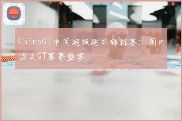 ChinaGT中国超级跑车锦标赛:国内顶尖GT赛事盛宴
